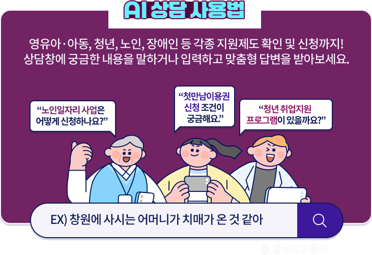 AI 상담 사용법 : 영유아·아동, 청년, 노인, 장애인 등 각종 지원제도 확인 및 신청까지! 상담창에 궁금한 내용을 말하거나 입력하고 맞춤형 답변을 받아보세요. 예) 노인일자리 사업은 어떻게 신청하나요? 첫만남이용권 신청 조건이 궁금해요. 청년 취업지원 프로그램이 있을까요?
