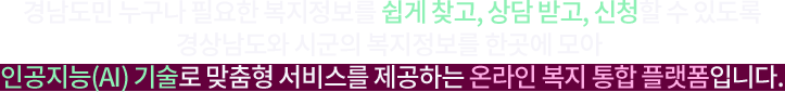 경남도민 누구나 필요한 복지정보를 쉽게 찾고, 상담 받고, 신청할 수 있도록 경상남도와 시군의 복지정보를 한곳에 모아 인공지능(AI) 기술로 맞춤형 서비스를 제공하는 온라인 복지 통합 플랫폼입니다.
