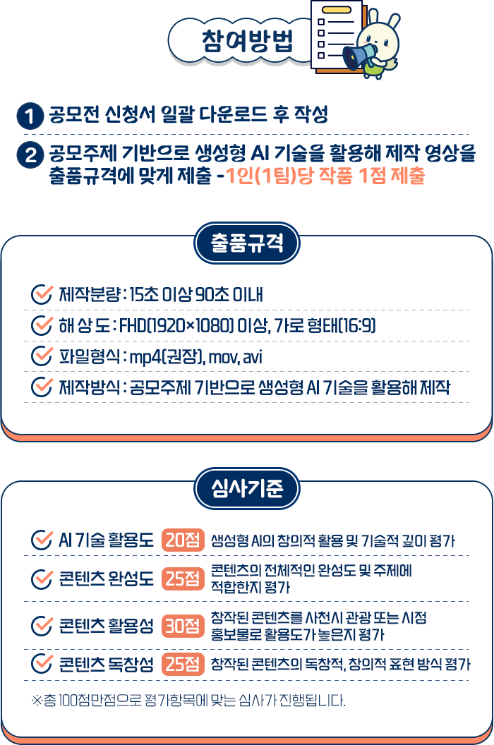 
				[참여방법]

				1. 공모전 신청서 일괄 다운로드 후 작성
				2. 공모주제 기반으로 생성형 AI 기술을 활용해 제작 영상을 출품 구격에 맞게 제출 - 1인(1팀)당 작품 1점 제출

				[출품구격]
				제작분량 : 15초 이상 ~ 90초 이내
				해상도 : FHD (1920 * 1080)이상 가로 형태 (16:9)
				파일형식 : mp4(권장), mov, avi
				제작방식 : 공모주제 기반으로 생성형 AI 기술을 활용하여, 제작

				[심사기준]
				- AI 기술 활용도 20점 : 생성형 AI의 창의적 활용 및 기술적 깊이 평가
				- 콘텐츠 완성도 25점 : 콘텐츠의 전체적인 완성도 및 주제에 적합한지 평가
				- 콘텐츠 활용성 30점 : 창작된 콘텐츠를 사천시 관광 또는 시청 홍보물로 활용도가 높은지 평가
				- 콘텐츠 독창성 25점 : 창작된 콘텐츠의 독창적, 창의적 표현 방식 평가

				※ 총 100점 만점으로 평가항목에 맞는 심사가 진행됩니다.
				