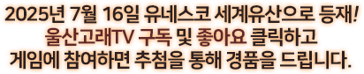 
						2025년 7월 12일 유네스코 세계유산으로 등재!
						울산고래 TV 구독 및 좋아요 클릭하고 게임에 참여하면 추첨을 통해 경품을 드립니다.
					