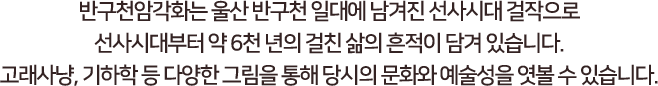 
							반구천암각화는 울산 반구천 일대에 남겨진 선사시대 걸작으로,
							선사시대부터 약 6천년의 걸친 삶의 흔적이 담겨있습니다.
							고래사냥, 기하학 등 다양한 그림을 통해 당시의 문화화 예술성을 엿볼 수 있습니다.
						