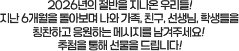 
						2026년의 절반을 지나온 우리들!
						지난 6개월을 돌아보며 나와 가족, 친구, 선생님, 학생들을
						칭찬하고 응원하는 메세지를 남겨주세요!
						추첨을 통해 선물을 드립니다!
					