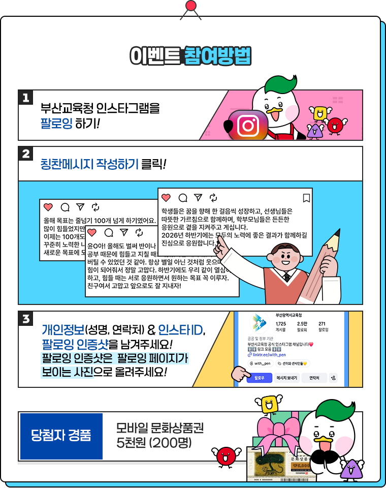 
						[이벤트 참여방법]
						1. 부산교육청 인스타그램을 팔로잉하기!
						2. 칭찬메세지 작성하기 클릭!
						3. 개인정보(성명, 연락처) & 인스타 ID, 팔로잉 인증샷을 남겨주세요.
						팔로잉 인증샷은 팔로잉 페이지가 보이는 사진으로 올려주세요!
						
						[당첨자 경품]
						모바일 문화상품권 5천원 (200명)
					