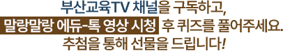 
						부산 교육 TV 채널을 구독하고, 말랑말랑 에듀-톡 영상 시청 후 퀴즈를 풀어주세요. 추첨을 통해 선물을 드립니다!
					