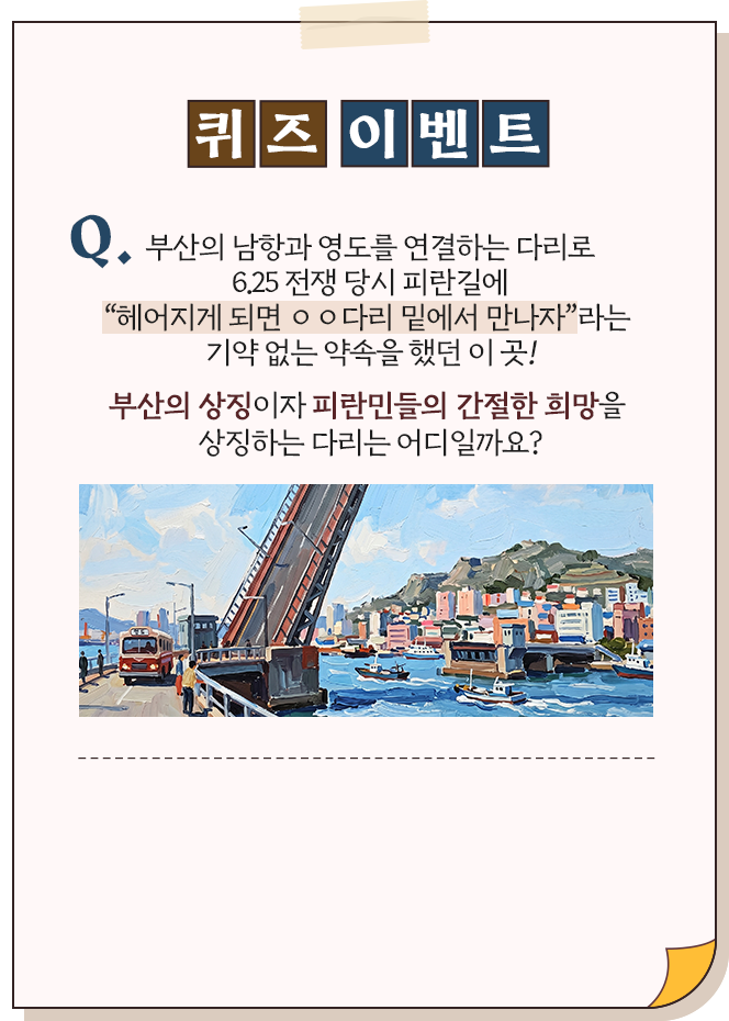
							[퀴즈 이벤트]
							
							Q. 부산의 남항과 영도를 연결하는 다리로
							6.25 전쟁 당시 피란길에
							헤어지게 되면 OO다리 밑에서 만나자라는
							기약없는 약속을 했던 이 곳!
							
							부산의 상징이자, 피란민들의 간절한 희망을 상징하는 다리는 어디일까요?
						
