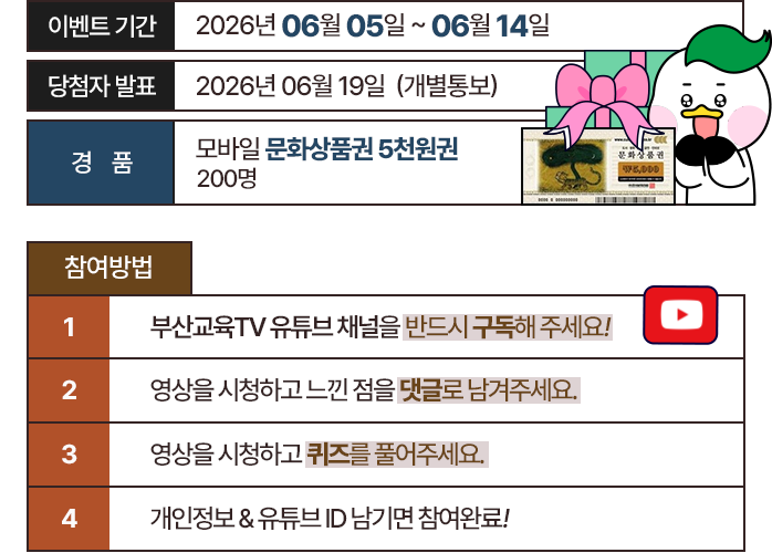 
							이벤트 기간 : 2026년 06월 05일 ~ 06월 14일
							당첨자 발표 : 2026년 06월 19일 (개별통보)
							경품 : 모바일 문화상품권 5천원권 200명
							
							[참여방법]
							부산교육 TV 유튜브 채널을 반드시 구독해주세요 !
							영상을 시청하고 느낀점을 댓글로 남겨주세요 !
							영상을 시청하고 퀴즈를 풀어주세요.
							개인정보 & 유튜브 ID 남기면 참여완료 !
						