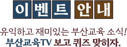 
							[이벤트 안내]
							유익하고 재미있는 부산교육 소식!
							부산교육 TV 보고 퀴즈 맞히자!
						