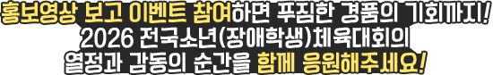
						홍보영상 보고 이벤트 참여하면 푸짐한 경품의 기회까지 !
						2026 전국소년(장애학생) 체육대회의 열정과 감동의 순간을 함께 응원해주세요 !
					