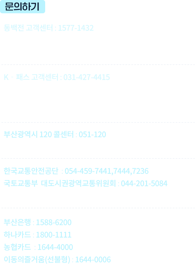 
					￭동백패스 카드 발급, 회원가입, 카드변경 안내
					￭동백패스로 환급받은 달의 환급금액, 이용내역 등에 관한 안내 
					 동백전 고객센터
					 1577-1432
					￭K‐패스 앱/홈페이지 회원가입 및 카드변경 안내  
					￭K‐패스로 환급받은 달의 환급금액, 이용내역, 
					   이월금액 등에 관한 안내
					￭K‐패스 저소득 가입, 외국인 가입 등 안내
					 K‐패스 고객센터
					 031-427-4415
					￭동백패스 관련 정책 및 제도 문의 
					 부산광역시 120 콜센터
					 051-120
					￭K‐패스 관련 정책 및 제도 문의
					 한국교통안전공단
					 054-459-7441,7444,7236
					 국토교통부 
					 대도시권광역교통위원회     044-201-5084
					￭각 카드사 카드발급 및 K-패스 환급일 문의 관련  
					 부산은행 1588-6200
					 하나카드 1800-1111
					 농협카드 1644-4000
					 이동의즐거움(선불형)
							  1644-0006 
				