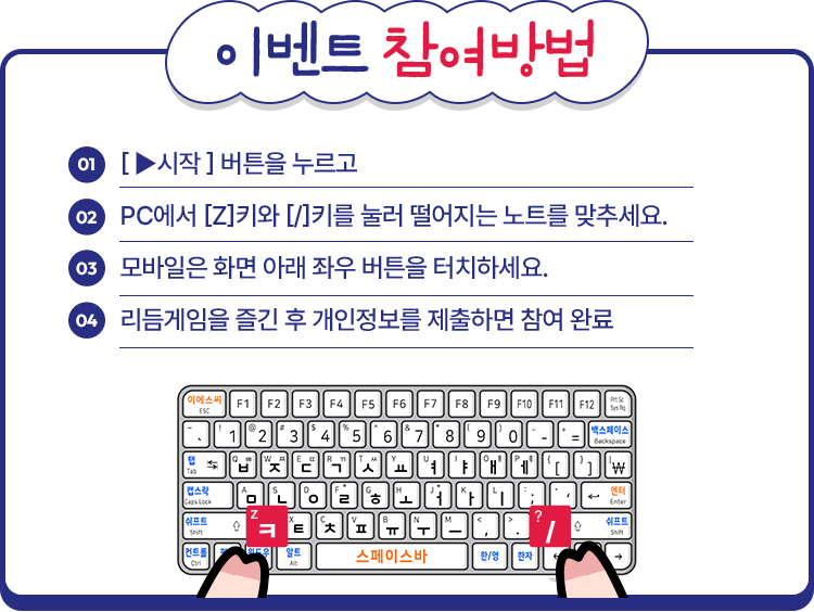 
					01. [▶시작] 버튼을 누르고
					02. PC에서 [Z]키와 [/]킬를 눌러 떨어지는 노트를 맞추세요.
					03. 모바일은 화면 아래 좌우 버튼을 터치하세요.
					04. 리듬게임을 즐긴 후 개인정보를 제출하면 참여완료.
					