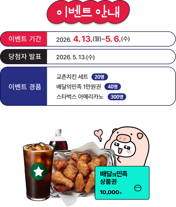 
					이벤트 기간 - 2026.04.08(수) ~ 05.06(수)
					당첨자 발표 - 2026.05.13 (수)
					이벤트 경품 - 교촌치킨세트 20명, 배달의민족 1만원권 40명, 스타벅스 아메리카노 300명
				
