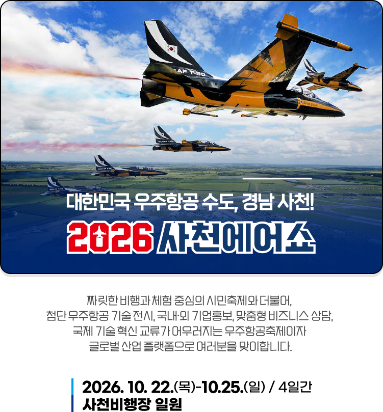2026사천에어쇼 - 짜릿한 비행과 체험 중심의 시민축제와 더불어, 첨단 우주항공 기술 전시, 국내·외 기업홍보, 맞춤형 비즈니스 상담, 국제 기술 혁신 교류가 어우러지는 우주항공축제이자 글로벌 산업 플랫폼으로 여러분을 맞이합니다.