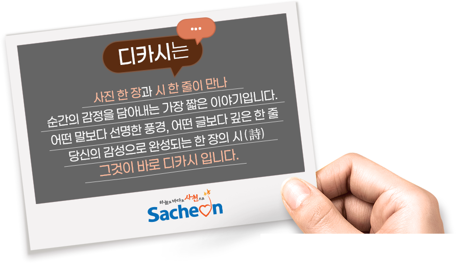 
					디카시는,
					사진 한 장과 시 한 줄이 만나
					순간의 감정을 담아내는 가장 짧은 이야기입니다.
					어떤 말보다 선명한 풍경, 어떤 글보다 깊은 한 줄
					당신의 감성으로 완성되는 한 장의 시 (詩)
					그것이 바로 디카시 입니다.
				