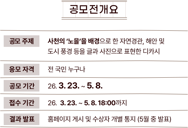 
					[공모전 개요]
					공모주제 : 하늘과 바다의 도시 '사천'의 배경을 담고 있는 글과 사진으로 이루어진 디카시
					응모자격 : 전 국민 누구나
					공모기간 : 26.03.23 ~ 26.05.08
					접수기간 : 26.03.23 ~ 26.05.08 18:00까지
					결과발표 : 홈페이지 게시 및 개별 통지 (5월 중 홈페이지 발표)
				