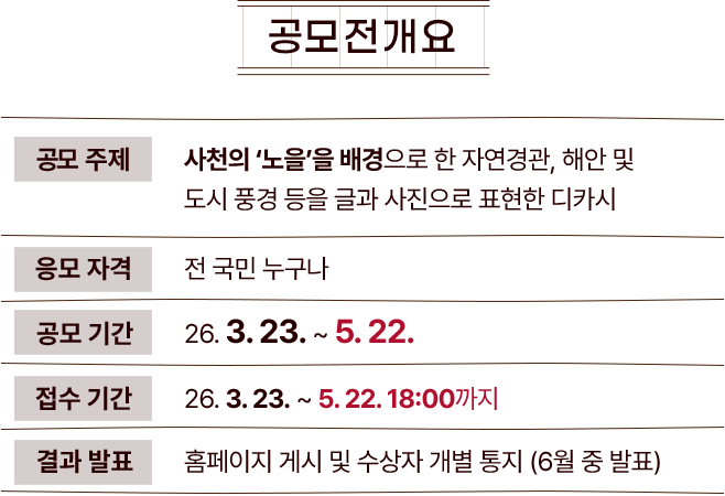 
					[공모전 개요]
					공모주제 : 하늘과 바다의 도시 '사천'의 배경을 담고 있는 글과 사진으로 이루어진 디카시
					응모자격 : 전 국민 누구나
					공모기간 : 26.03.23 ~ 26.05.22
					접수기간 : 26.03.23 ~ 26.05.22 18:00까지
					결과발표 : 홈페이지 게시 및 개별 통지 (5월 중 홈페이지 발표)
				