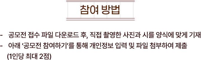 
						[참여방법]
						- 공모전 접수 파일 다운로드 후, 직접 촬영한 사진과 시를 양식에 맞게 제출
						- 아래 '공모전 참여하기'를 통해 개인정보 입력 및 파일을 첨부하여 제출 (1인당 최대 2점)
					