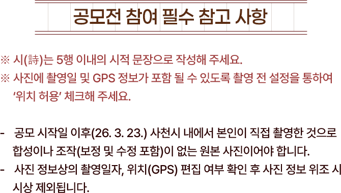 
						[공모전 참여 필수 참고사항]
						※ 시(詩)는 5행 이내의 시적문장 작성해 주세요.
						※ 사진에 촬영일 및 GPS 정보가 포함될 수 있도록 촬영 전 설정을 통하여 '위치 허용' 체크해 주세요.
						- 공모 시작일 이후(26. 3. 23) 사천시 내에서 본인이 직접 촬영한 것으로, 합성이나 조작(보정 및 수정 포함)이 없는 원본 사진이어야합니다.
						- 사진 정보상의 촬영일자 및 위치(GPS) 편집 여부 확인 후 사진 정보 위조 시 시상 제외됩니다.
					