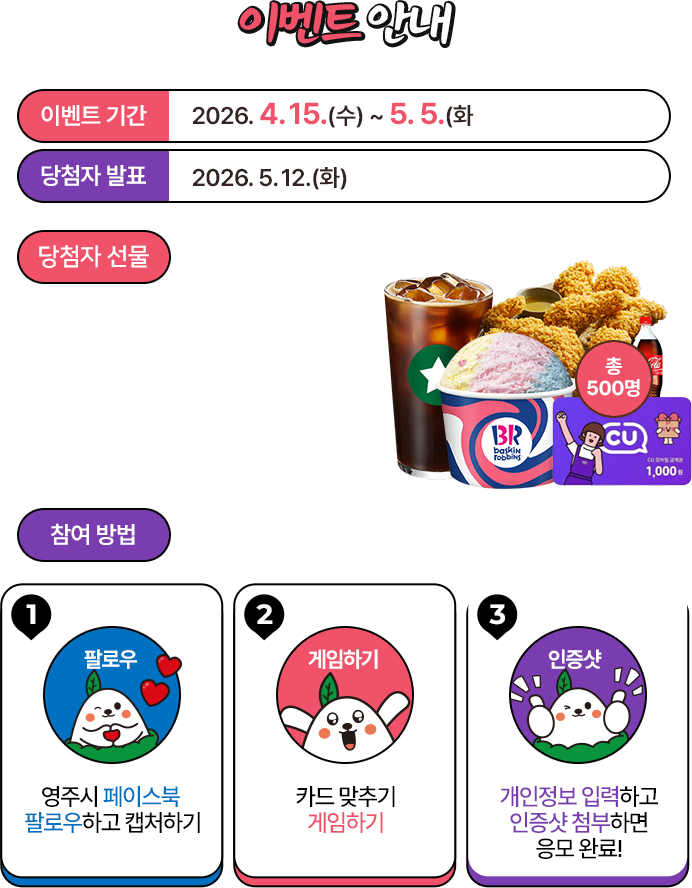 
						[이벤트 안내]
						이벤트 기간 : 2025.04.15(수) ~ 05.05(화)
						당첨자 발표 : 2026.05.12(화)
						당첨자 선물
						- BBQ 황금올리브치킨 + 콜라 5명
						- 배스킨라빈스 교환권 1만원 25명
						- 스타벅스 아메리카노 70명
						- CU 모바일상품권 1천원 400명
						
						참여방법
						1. 영주시 페이스북 팔로우하고 캡처하기
						2. 카드 맞추기 게임하기
						3. 개인정보 입력하고 인증샷 첨부하면 응모완료 !
					