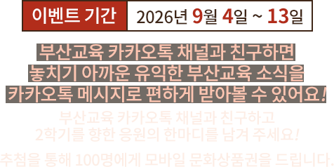 이벤트 기간 2026년 9월 4일부터 13일까지. 부산교육 카카오톡 채널과 친구하면 유익한 부산교육 소식을 편하게 받아볼 수 있어요. 2학기를 향한 응원의 한마디를 남겨 주세요. 추첨을 통해 100명에게 모바일 문화상품권을 드립니다.