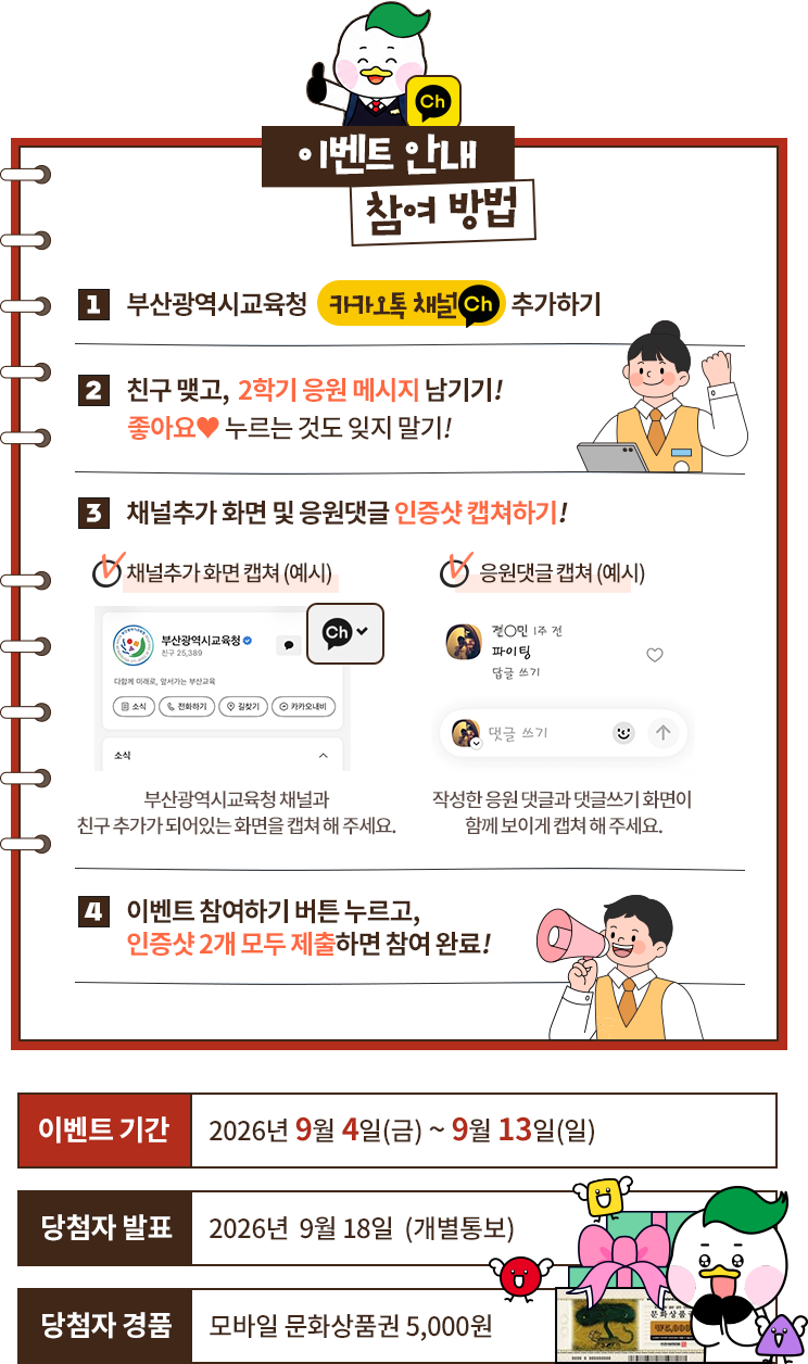 이벤트 참여 방법. 1 부산광역시교육청 카카오채널 추가하기. 2 친구를 맺고 이벤트 게시글에 좋아요와 2학기 응원 댓글 남기기. 3 채널추가 메시지와 응원댓글 인증샷 캡처하기. 4 이벤트 참여하기 버튼을 누르고 인증샷 2개를 모두 제출하면 참여 완료. 이벤트 기간 2026년 9월 4일부터 9월 13일까지, 당첨자 발표 9월 18일 개별통보, 경품 모바일 문화상품권 5천 원.