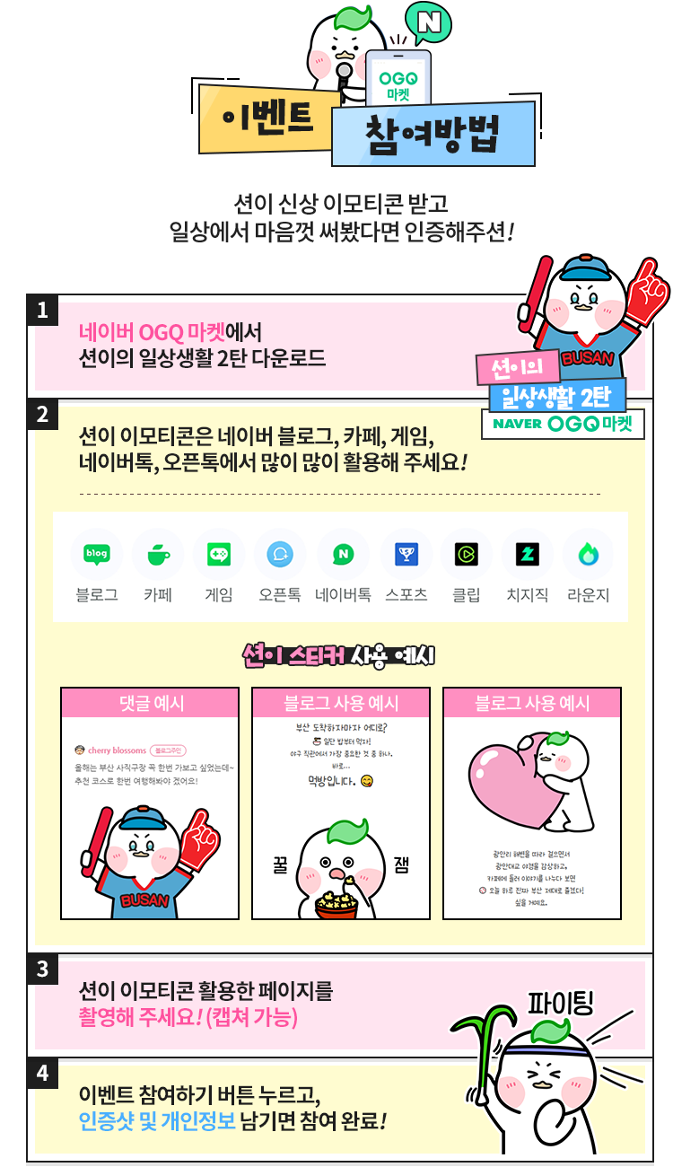 이벤트 참여방법. 1. 네이버 OGQ마켓에서 션이의 일상생활 2탄을 다운로드합니다. 2. 네이버 블로그, 카페, 게임, 네이버톡, 오픈톡 등에서 션이 스티커를 사용합니다. 3. 사용한 페이지를 촬영하거나 캡처합니다. 4. 이벤트 참여하기를 눌러 인증샷과 개인정보를 남기면 참여 완료!