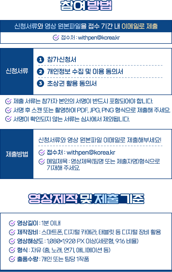 참여 방법. 참가신청서, 개인정보 수집 및 이용 동의서, 초상권 활용 동의서와 영상 원본 파일을 접수 기간 안에 withpen@korea.kr로 제출합니다. 영상은 1분 이내 세로형 9대16 비율, 1080 곱하기 1920 픽셀 이상으로 제작하며 개인 또는 팀당 한 작품을 출품할 수 있습니다.