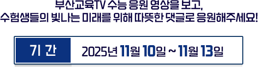 
						부산교육 TV 수능 영상을 보고, 수험생들의 빛나는 미래를 위해 따뜻한 댓글로 응원해주세요 !
						기간 - 2025년 11월 10일 ~ 11월 13일
					