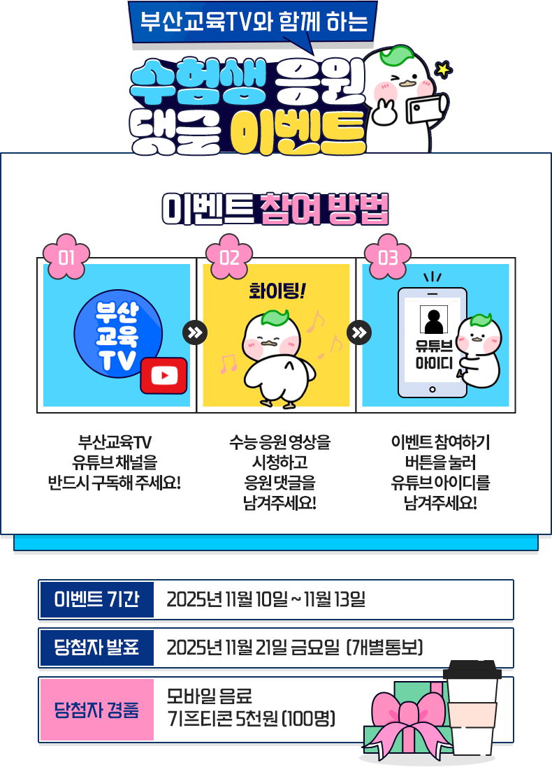 
					[부산 교육 TV와 함께하는 수험생 응원 댓글 이벤트]
					이벤트 참여방법
					1. 부산교육TV 유튜브 채널을 반드시 구독해주세요!
					2. 수능 영상을 시청하고, 수능 응원 댓글을 남겨주세요.
					3. 이벤트 참여하기 버튼 클릭 후 정보를 남겨주세요!
					
					이벤트 기간 - 2025년 11월 10일 ~ 11월 13일
					당첨자 발표 - 2025년 11월 19일 (개별통보)
					당첨자 경품
					모바일 커피 기프티콘 5천원 (100명)
					
