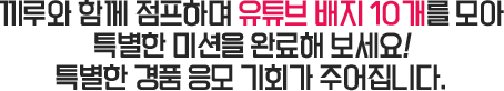 끼루와 함께 점프하며 유튜브 배지 10개를 모아 특별한 미션을 완료해 보세요! 특별한 경품 응모 기회가 주어집니다.