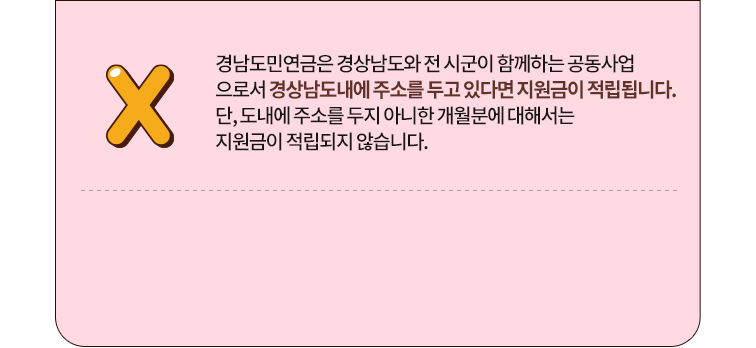 
					정답 X
					경남도민연금은 경상남도와 전 시군이 함께하는 공동사업
					으로서 경상남도내에 주소를 두고 있다면 지원금이 적립됩니다. 
					단, 도내에 주소를 두지 아니한 개월분에 대해서는 
					지원금이 적립되지 않습니다.
					