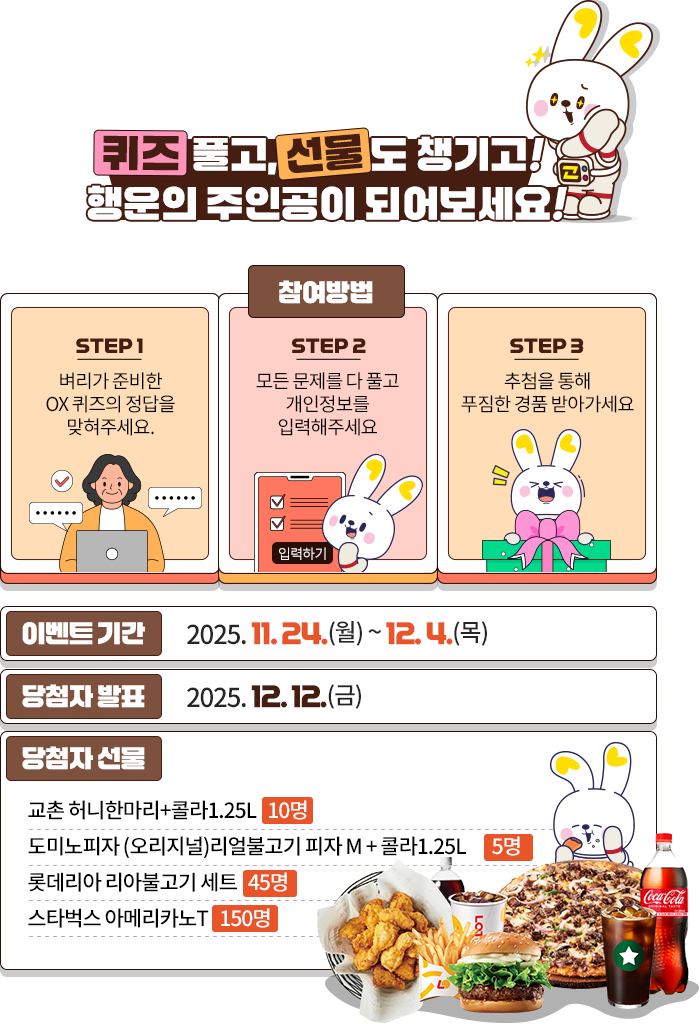 
				퀴즈 풀고, 선물도 챙기고!
				행운의 주인공이 되어보세요 !
				
				[참여방법]
				1. 벼리가 준비한 OX 퀴즈의 정답을 맞춰주세요.
				2. 모든 문제를 다 풀고 개인정보를 입력해주세요.
				3. 추첨을 통해 푸짐한 경품 받아가세요.
				
				이벤트 기간 - 2025.11.24(월) ~ 12.4(목)
				당첨자 발표 - 2025.12.12(금)
				당첨자 선물 - 
				교촌 허니한마리 + 콜라 1.25L (10명)
				도미노피자 (오리지널) 리얼 불고기 피자 M + 콜라 1.25L (15명)
				롯데리아 리아불고기 세트 (45명)
				스타벅스 아메리카노T  (150명)
				