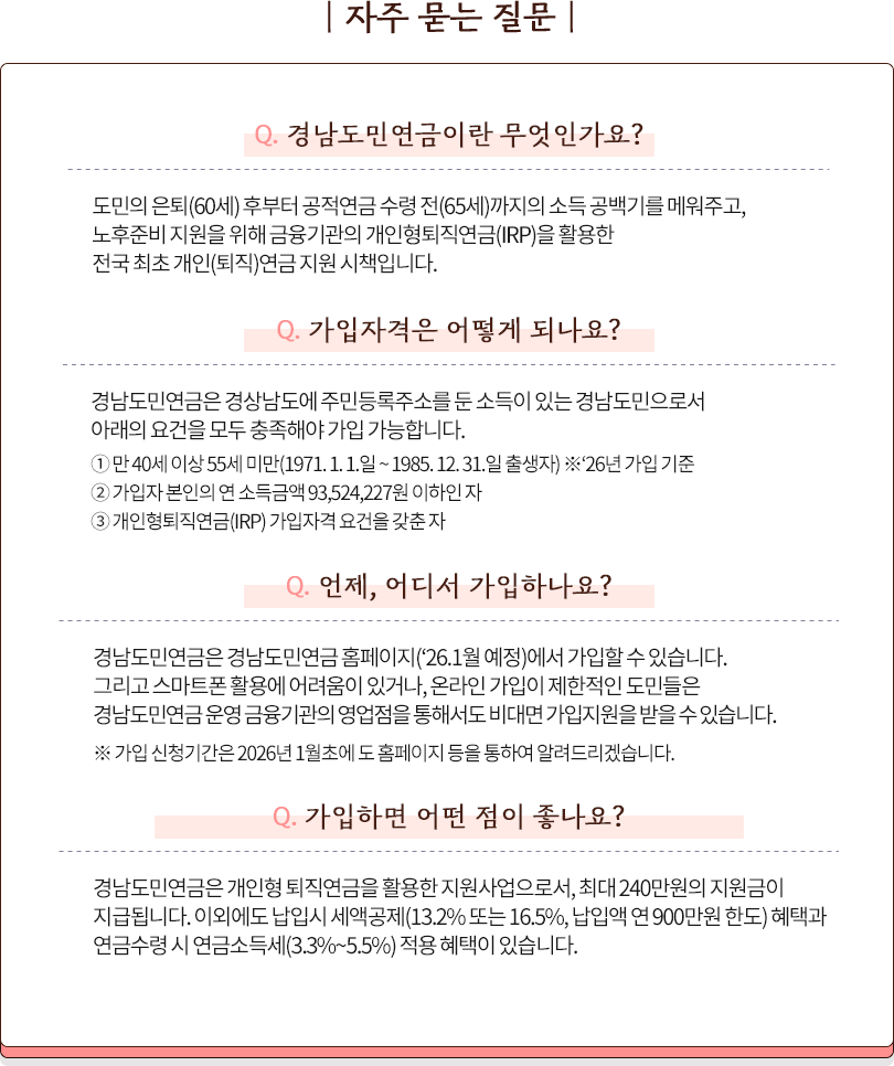 
			[자주 묻는 질문]
			경남도민연금이란 무엇인가요?
			도민의 은퇴(60세) 후부터 공적연금 수령 전(65세)까지의 소득 공백기를 메워주고,
			노후준비 지원을 위해 금융기관의 개인형퇴직연금(IRP)을 활용한
			전국 최초 개인(퇴직)연금 지원 시책입니다.
			
			가입자격은 어떻게 되나요?
			경남도민연금은 경상남도에 주민등록주소를 둔 소득이 있는 경남도민으로서 
			아래의 요건을 모두 충족해야 가입 가능합니다.
			① 만 40세 이상 55세 미만(1971. 1. 1.일 ~ 1985. 12. 31.일 출생자) ※‘26년 가입 기준
			② 가입자 본인의 연 소득금액 93,524,227원 이하인 자
			③ 개인형퇴직연금(IRP) 가입자격 요건을 갖춘 자
			
			언제, 어디서 가입하나요?
			경남도민연금은 경남도민연금 홈페이지(‘26.1월 예정)에서 가입할 수 있습니다.
			그리고 스마트폰 활용에 어려움이 있거나, 온라인 가입이 제한적인 도민들은 
			경남도민연금 운영 금융기관의 영업점을 통해서도 비대면 가입지원을 받을 수 있습니다.

			※ 가입 신청기간은 2026년 1월초에 도 홈페이지 등을 통하여 알려드리겠습니다.
			
			가입하면 어떤 점이 좋나요?
			경남도민연금은 개인형 퇴직연금을 활용한 지원사업으로서, 최대 240만원의 지원금이 
			지급됩니다. 이외에도 납입시 세액공제(13.2% 또는 16.5%, 납입액 연 900만원 한도) 혜택과 
			연금수령 시 연금소득세(3.3%~5.5%) 적용 혜택이 있습니다.
			