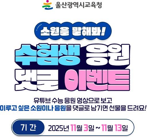 
							울산광역시 교육청
							소원을 말해봐 ! 수험생 응원 댓글 이벤트
							유튜브 수능 응원 영상을 보고 이루고 싶은 소원이나 응원을 댓글로 남기면 선물을 드려요 !
							기간 - 2025년 11월 3일 ~ 11월 13일
						