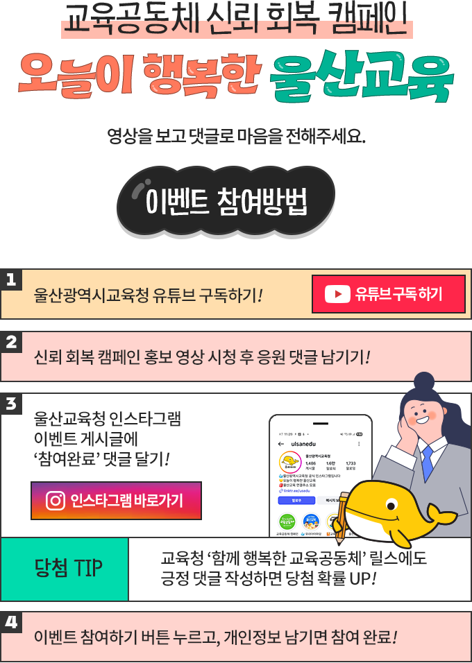 교육공동체 신뢰회복 캠페인 오늘이 행복한 울산교육. 울산광역시교육청 유튜브를 구독하고, 캠페인 홍보 영상을 본 뒤 응원 댓글과 인스타그램 이벤트 게시글에 참여완료 댓글을 남기고 이벤트에 참여해주세요.