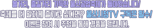 볼거리, 즐길거리 가득한 울산공업축제가 돌아왔습니다! 축제를 더 알차게 즐기고 싶다면? 울산시청TV 구독은 필수! 이벤트 참여 시 추첨을 통해 경품을 드립니다.